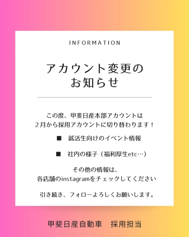 \　アカウント変更のお知らせ　/  この度、甲斐日産本部アカウントは
採用アカウントに生まれ変わります！！  ・就活生向けのイベント情報  ・社内の様子  ・先輩たちのインタビューなど… を
　
投稿していきます✨  その他、クルマ情報などは
各店舗のinstagramをチェックしてみてください！！  引き続き、
フォローをお願いします！
